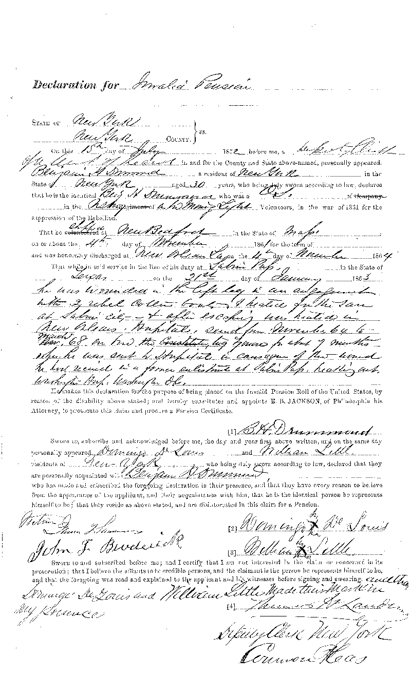 On July 15, 1872, Benjamin Drummond filed this Declaration for Invalid Pension. 
It states that on January 21, 1863, while aboard the USS Morning Light off of Sabine Pass, 
Texas, he was wounded in the left leg in an engagement with 2 rebel cutter boats and treated 
for the same at Sabine City and after escaping was treated in New Orleans Hospital, served 
from November 64 to March 68 on board the tug Zouve for about 7 months when he was sent to 
Hospital in (illegible) of the wound he had received in a former enlistment at Sabine Pass 
(illegible) Washington Hospital, Washington City. This is a digital copy of the original 
record held by the National Archives.